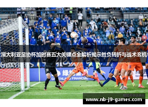 澳大利亚足协杯加时赛五大关键点全解析揭示胜负转折与战术玄机