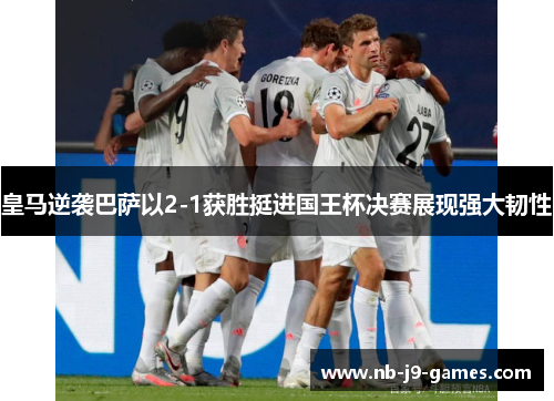 皇马逆袭巴萨以2-1获胜挺进国王杯决赛展现强大韧性