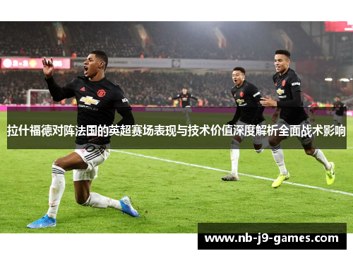 拉什福德对阵法国的英超赛场表现与技术价值深度解析全面战术影响