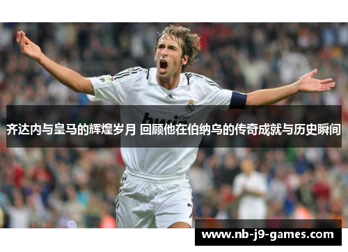 齐达内与皇马的辉煌岁月 回顾他在伯纳乌的传奇成就与历史瞬间
